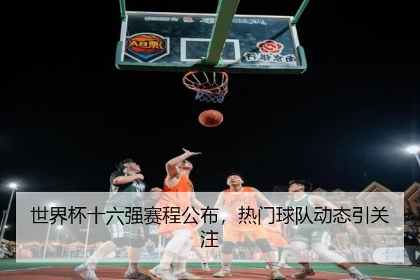 世界杯十六强赛程公布，热门球队动态引关注